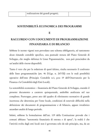 realizzazione dei grandi progetti; 
SOSTENIBILITÀ ECONOMICA DEI PROGRAMMI 
E 
RACCORDO CON I DOCUMENTI DI PROGRAMMAZIONE FINANZIARIA E DI BILANCIO 
Sebbene le norme vigenti non prevedano uno schema obbligatorio, né tantomeno alcun rimando contabile specifico, una puntuale stesura del Piano Generale di Sviluppo, che meglio definisce le Linee Prgrammatiche, non può prescindere da un’analisi delle risorse disponibili. 
Tanto è vero che per la redazione di quest’ultimo, risulta necessario il confronto delle linee programmatiche (art. 46 D.Lgs. n. 267/00) con le reali possibilità operative dell’ente (Principio Contabile n.1, p.to 19 dell’Osservatorio per la Finanza e la Contabilità degli Enti Locali). 
La sostenibilità economico – finanziaria del Piano Generale di Sviluppo, essendo il presente documento a carattere quinquennale, andrebbe analizzata nel suo complesso. Purtroppo, preso atto del quadro di riferimento normativo di grande incertezza che determina per l’ente locale, condizioni di notevole difficoltà nella definizione dei documenti di programmazione e di bilancio, appare irrealistico azzardare analisi di lungo periodo. 
Infatti, sebbene la formulazione dell’art. 119 della Costituzione prevede che i comuni abbiano “autonomia finanziaria di entrata e di spesa”, la realtà è che l’attività svolta dagli enti locali non è governata solo da tale principio, ma, da un 40 
 