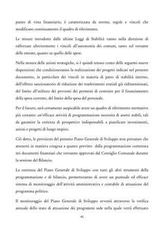 punto di vista finanziario, è caratterizzata da norme, regole e vincoli che modificano continuamente il quadro di riferimento. 
Le misure introdotte dalle ultime Leggi di Stabilità vanno nella direzione di rafforzare ulteriormente i vincoli all’autonomia dei comuni, tanto sul versante delle entrate, quanto su quello delle spese. 
Nella stesura delle azioni strategiche, si è quindi tenuto conto delle seguenti nuove disposizioni che condizioneranno la realizzazione dei progetti indicati nel presente documento, in particolare dei vincoli in materia di patto di stabilità interno, dell’effetto sanzionatorio di riduzione dei trasferimenti erariali già ridimensionati, del limite all’utilizzo dei proventi dei permessi di costruire per il finanziamento della spesa corrente, del limite della spesa del personale. 
Per il futuro, sarà certamente auspicabile avere un quadro di riferimento normativo più costante: un’efficace attività di programmazione necessita di assetti stabili, tali da garantire la certezza di prospettive indispensabili a pianificare investimenti, azioni e progetti di lungo respiro. 
Ciò detto, le previsioni del presente Piano Generale di Sviluppo non potranno che attenersi in maniera congrua a quanto previsto dalla programmazione contenuta nei documenti finanziari che verranno approvati dal Consiglio Comunale durante la sessione del Bilancio. 
La coerenza del Piano Generale di Sviluppo con tutti gli altri strumenti della programmazione e di bilancio, permetteranno di avere un puntuale ed efficace sistema di monitoraggio dell’attività amministrativa e contabile di attuazione del programma politico. 
Il monitoraggio del Piano Generale di Sviluppo avverrà attraverso la verifica annuale dello stato di attuazione dei programmi sede nella quale verrà effettuato 41 
 