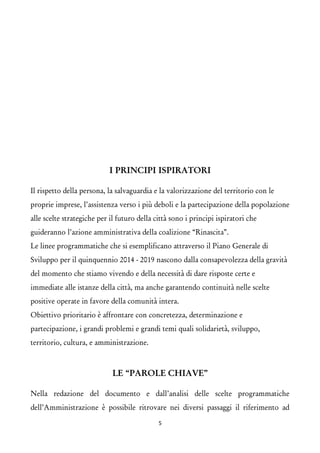 I PRINCIPI ISPIRATORI 
Il rispetto della persona, la salvaguardia e la valorizzazione del territorio con le proprie imprese, l’assistenza verso i più deboli e la partecipazione della popolazione alle scelte strategiche per il futuro della città sono i principi ispiratori che guideranno l’azione amministrativa della coalizione “Rinascita”. 
Le linee programmatiche che si esemplificano attraverso il Piano Generale di Sviluppo per il quinquennio 2014 - 2019 nascono dalla consapevolezza della gravità del momento che stiamo vivendo e della necessità di dare risposte certe e immediate alle istanze della città, ma anche garantendo continuità nelle scelte positive operate in favore della comunità intera. 
Obiettivo prioritario è affrontare con concretezza, determinazione e partecipazione, i grandi problemi e grandi temi quali solidarietà, sviluppo, territorio, cultura, e amministrazione. 
LE “PAROLE CHIAVE” 
Nella redazione del documento e dall’analisi delle scelte programmatiche dell’Amministrazione è possibile ritrovare nei diversi passaggi il riferimento ad 5 
 