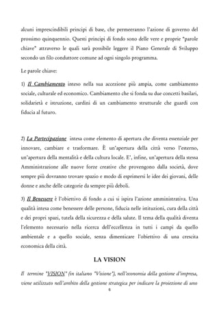 alcuni imprescindibili principi di base, che permeeranno l’azione di governo del prossimo quinquennio. Questi principi di fondo sono delle vere e proprie “parole chiave” attraverso le quali sarà possibile leggere il Piano Generale di Sviluppo secondo un filo conduttore comune ad ogni singolo programma. 
Le parole chiave: 
1) Il Cambiamento inteso nella sua accezione più ampia, come cambiamento sociale, culturale ed economico. Cambiamento che si fonda su due concetti basilari, solidarietà e istruzione, cardini di un cambiamento strutturale che guardi con fiducia al futuro. 
2) La Partecipazione intesa come elemento di apertura che diventa essenziale per innovare, cambiare e trasformare. È un’apertura della città verso l’esterno, un’apertura della mentalità e della cultura locale. E’, infine, un’apertura della stessa Amministrazione alle nuove forze creative che provengono dalla società, dove sempre più dovranno trovare spazio e modo di esprimersi le idee dei giovani, delle donne e anche delle categorie da sempre più deboli. 
3) Il Benessere è l’obiettivo di fondo a cui si ispira l’azione amministrativa. Una qualità intesa come benessere delle persone, fiducia nelle istituzioni, cura della città e dei propri spazi, tutela della sicurezza e della salute. Il tema della qualità diventa l’elemento necessario nella ricerca dell’eccellenza in tutti i campi da quello ambientale e a quello sociale, senza dimenticare l’obiettivo di una crescita economica della città. 
LA VISION 
Il termine "VISION" (in italiano "Visione"), nell'economia della gestione d'impresa, viene utilizzato nell'ambito della gestione strategica per indicare la proiezione di uno 6 
 
