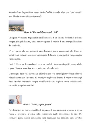 scenario che un imprenditore vuole "vedere" nel futuro e che rispecchia i suoi valori, i suoi ideali e le sue aspirazioni generali. Vision 1. “Un modello nuovo di città” 
La rapida evoluzione degli scenari di riferimento, di un sistema economico e sociale sempre più globalizzato, lascia sempre aperto il rischio di una marginalizzazione del territorio. 
E’ per questo che nei prossimi anni dovranno essere concentrati gli sforzi nel tentativo di costruire una nuova immagine della città e una identità riconosciuta e riconoscibile. 
La città diventare deve evolversi verso un modello abitativo di qualità e sostenibile, capace di essere attrattiva, aperta, orientata alle relazioni. 
L’immagine della città diventa un obiettivo non solo per migliorare le sue relazioni e i suoi scambi con l’esterno, ma anche per migliorare il senso di appartenenza degli stessi cittadini con servizi sempre più efficienti e una migliore cura e vivibilità della città e dei borghi residenziali. Vision 2 “Scuola, sapere, futuro” 
Per disegnare un nuovo modello di sviluppo di una economia avanzata e creare valore è necessario investire sulla conoscenza quale presupposto di base. Per costruire questa nuova dimensione sarà necessario nei prossimi anni investire 7 
 