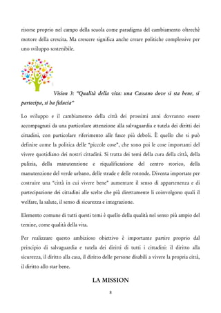 risorse proprio nel campo della scuola come paradigma del cambiamento oltrechè motore della crescita. Ma crescere significa anche creare politiche complessive per uno sviluppo sostenibile. Vision 3: “Qualità della vita: una Cassano dove si sta bene, si partecipa, si ha fiducia” 
Lo sviluppo e il cambiamento della città dei prossimi anni dovranno essere accompagnati da una particolare attenzione alla salvaguardia e tutela dei diritti dei cittadini, con particolare riferimento alle fasce più deboli. È quello che si può definire come la politica delle “piccole cose”, che sono poi le cose importanti del vivere quotidiano dei nostri cittadini. Si tratta dei temi della cura della città, della pulizia, della manutenzione e riqualificazione del centro storico, della manutenzione del verde urbano, delle strade e delle rotonde. Diventa importate per costruire una “città in cui vivere bene” aumentare il senso di appartenenza e di partecipazione dei cittadini alle scelte che più direttamente li coinvolgono quali il welfare, la salute, il senso di sicurezza e integrazione. 
Elemento comune di tutti questi temi è quello della qualità nel senso più ampio del temine, come qualità della vita. 
Per realizzare questo ambizioso obiettivo è importante partire proprio dal principio di salvaguardia e tutela dei diritti di tutti i cittadini: il diritto alla sicurezza, il diritto alla casa, il diritto delle persone disabili a vivere la propria città, il diritto allo star bene. 
LA MISSION 
8 
 