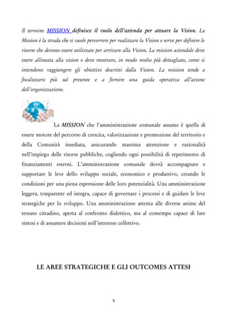 Il termine MISSION definisce il ruolo dell'azienda per attuare la Vision. La Mission è la strada che si vuole percorrere per realizzare la Vision e serve per definire le risorse che devono essere utilizzate per arrivare alla Vision. La mission aziendale deve essere allineata alla vision e deve mostrare, in modo molto più dettagliato, come si intendono raggiungere gli obiettivi descritti dalla Vision. La mission tende a focalizzarsi più sul presente e a fornire una guida operativa all’azione dell'organizzazione. La MISSION che l’amministrazione comunale assume è quella di essere motore del percorso di crescita, valorizzazione e promozione del territorio e della Comunità insediata, assicurando massima attenzione e razionalità nell’impiego delle risorse pubbliche, cogliendo ogni possibilità di reperimento di finanziamenti esterni. L’amministrazione comunale dovrà accompagnare e supportare le leve dello sviluppo sociale, economico e produttivo, creando le condizioni per una piena espressione delle loro potenzialità. Una amministrazione leggera, trasparente ed integra, capace di governare i processi e di guidare le leve strategiche per lo sviluppo. Una amministrazione attenta alle diverse anime del tessuto cittadino, aperta al confronto dialettico, ma al contempo capace di fare sintesi e di assumere decisioni nell’interesse collettivo. 
LE AREE STRATEGICHE E GLI OUTCOMES ATTESI 
9 
 