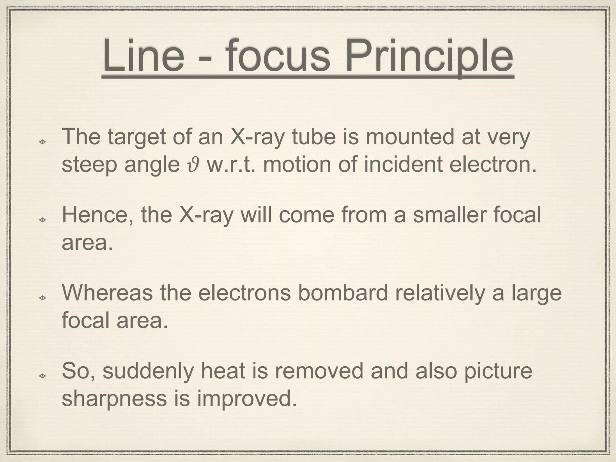 Line - focus Principle
The target of an X-ray tube is mounted at very
steep angle 𝜗 w.r.t. motion of incident electron.
Hence, the X-ray will come from a smaller focal
area.
Whereas the electrons bombard relatively a large
focal area.
So, suddenly heat is removed and also picture
sharpness is improved.
 