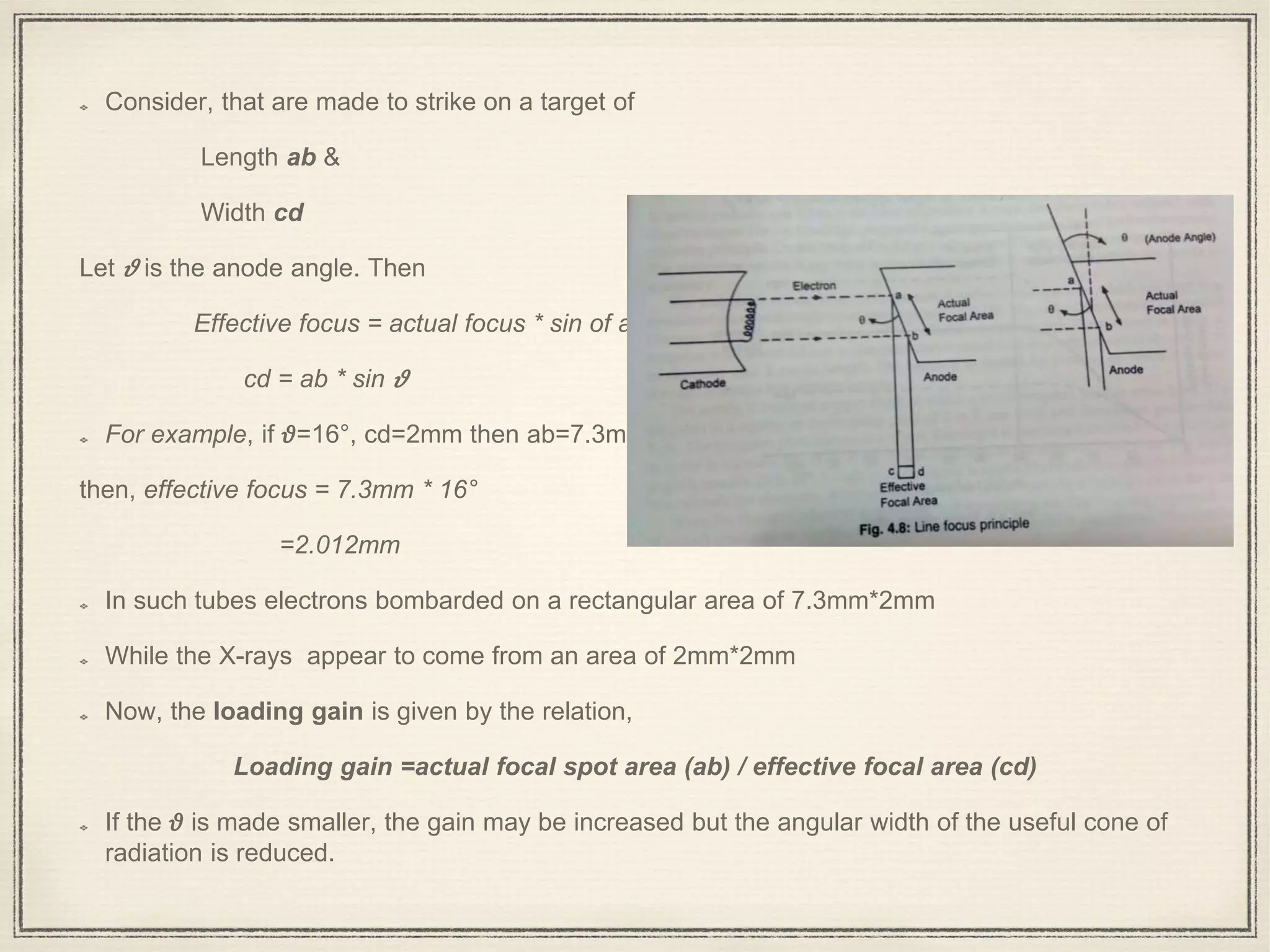 Consider, that are made to strike on a target of
Length ab &
Width cd
Let 𝜗 is the anode angle. Then
Effective focus = actual focus * sin of anode angle
cd = ab * sin 𝜗
For example, if 𝜗=16°, cd=2mm then ab=7.3mm
then, effective focus = 7.3mm * 16°
=2.012mm
In such tubes electrons bombarded on a rectangular area of 7.3mm*2mm
While the X-rays appear to come from an area of 2mm*2mm
Now, the loading gain is given by the relation,
Loading gain =actual focal spot area (ab) / effective focal area (cd)
If the 𝜗 is made smaller, the gain may be increased but the angular width of the useful cone of
radiation is reduced.
 