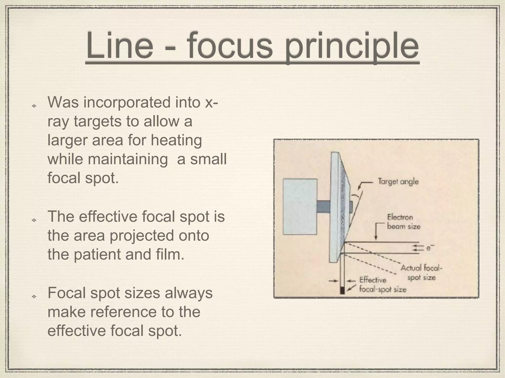 Line - focus principle
Was incorporated into x-
ray targets to allow a
larger area for heating
while maintaining a small
focal spot.
The effective focal spot is
the area projected onto
the patient and film.
Focal spot sizes always
make reference to the
effective focal spot.
 