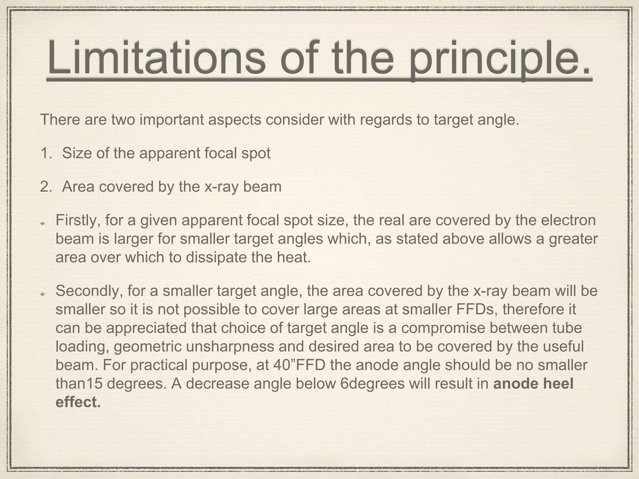 Limitations of the principle.
There are two important aspects consider with regards to target angle.
1. Size of the apparent focal spot
2. Area covered by the x-ray beam
Firstly, for a given apparent focal spot size, the real are covered by the electron
beam is larger for smaller target angles which, as stated above allows a greater
area over which to dissipate the heat.
Secondly, for a smaller target angle, the area covered by the x-ray beam will be
smaller so it is not possible to cover large areas at smaller FFDs, therefore it
can be appreciated that choice of target angle is a compromise between tube
loading, geometric unsharpness and desired area to be covered by the useful
beam. For practical purpose, at 40”FFD the anode angle should be no smaller
than15 degrees. A decrease angle below 6degrees will result in anode heel
effect.
 