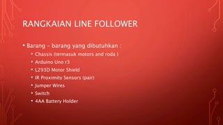 RANGKAIAN LINE FOLLOWER
• Barang – barang yang dibutuhkan :
• Chassis (termasuk motors and roda )
• Arduino Uno r3
• L293D Motor Shield
• IR Proximity Sensors (pair)
• Jumper Wires
• Switch
• 4AA Battery Holder
 
