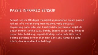 PASSIE INFRARED SENSOR
Sebuah sensor PIR dapat mendeteksi perubahan dalam jumlah
radiasi infra merah yang menimpanya, yang bervariasi
tergantung pada suhu dan karakteristik permukaan objek di
depan sensor. Ketika suatu benda, seperti seseorang, lewat di
depan latar belakang, seperti dinding, suhu pada titik itu di
bidang pandang sensor akan naik dari suhu kamar ke suhu
tubuh, dan kemudian kembali lagi
 
