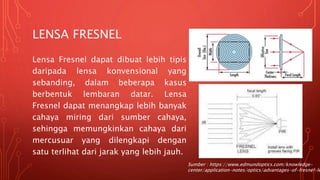 LENSA FRESNEL
Lensa Fresnel dapat dibuat lebih tipis
daripada lensa konvensional yang
sebanding, dalam beberapa kasus
berbentuk lembaran datar. Lensa
Fresnel dapat menangkap lebih banyak
cahaya miring dari sumber cahaya,
sehingga memungkinkan cahaya dari
mercusuar yang dilengkapi dengan
satu terlihat dari jarak yang lebih jauh.
Sumber : https://www.edmundoptics.com/knowledge-
center/application-notes/optics/advantages-of-fresnel-le
 