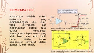 KOMPARATOR
Komparator adalah sirkuit
elektronik, yang
membandingkan dua input
yang diterapkan dan
menghasilkan output. Nilai
output komparator
menunjukkan input mana yang
lebih besar atau lebih kecil.
Harap dicatat bahwa
komparator termasuk dalam
aplikasi IC non-linear.
https://www.electronics-tutorials.ws/opamp/op-amp-
http://elektronika-dasar.web.id/detektor-beda-fasa-
dengan-op-amp/
 
