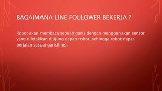 BAGAIMANA LINE FOLLOWER BEKERJA ?
Robot akan membaca sebuah garis dengan menggunakan sensor
yang diletakkan diujung depan robot, sehingga robot dapat
berjalan sesuai garis(line).
 