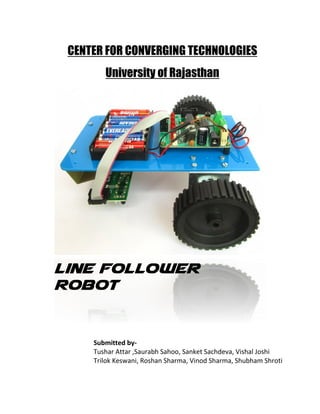 CENTER FOR CONVERGING TECHNOLOGIES
University of Rajasthan
Line Follower
Robot
Submitted by-
Tushar Attar ,Saurabh Sahoo, Sanket Sachdeva, Vishal Joshi
Trilok Keswani, Roshan Sharma, Vinod Sharma, Shubham Shroti
 