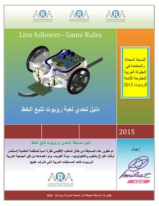 ‫للروبوت‬ ‫العربية‬ ‫الجمعية‬ ‫لدى‬ ‫محفوظة‬ ‫المسابقة‬ ‫هذه‬ ‫حقوق‬©2015
‫إعداد‬
‫مسابقة‬ ‫دليل‬‫(تحدي‬)‫الخط‬ ‫تتبع‬ ‫روبوت‬
‫خالل‬ ‫من‬ ‫المسابقة‬ ‫هذه‬ ‫تطوير‬ ‫تم‬‫الستثمار‬ ‫العالمية‬ ‫للمنظمة‬ ‫آسيا‬ ‫لقارة‬ ‫اإلقليمي‬ ‫المكتب‬
‫بالعلوم‬ ‫الفراغ‬ ‫أوقات‬‫والتكنولوجيا‬-‫دولة‬‫الكويت‬-‫وتم‬‫العربية‬ ‫الجمعية‬ ‫قبل‬ ‫من‬ ‫اعتمادها‬
‫تشرف‬ ‫التي‬ ‫العربية‬ ‫المسابقات‬ ‫كأحد‬ ‫للروبوت‬‫عليها‬.
2015
Line follower– Game Rules
‫الخط‬ ‫تتبع‬ ‫روبوت‬ ‫لعبة‬ ‫تحدي‬ ‫دليل‬
‫المعدلة‬ ‫النسخة‬
‫في‬ ‫والمعتمدة‬
‫العربية‬ ‫البطولة‬
‫الثامنة‬ ‫المفتوحة‬
‫للروبوت‬2015
 