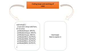 Coding loops and working of
UNO
Void loop()
Next to explain it
void setup() {
// put your setup code here,
to run once:
pinMode(lSinput, INPUT);
pinMode(mSinput, INPUT);
pinMode(rSinput, INPUT);
pinMode(rMU3, OUTPUT);
pinMode(rMD4, OUTPUT);
pinMode(lMU1, OUTPUT);
pinMode(lMD2, OUTPUT);
}
 