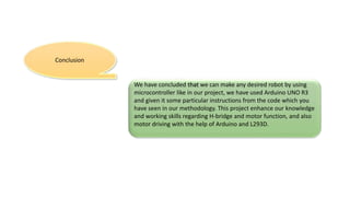 Conclusion
We have concluded that we can make any desired robot by using
microcontroller like in our project, we have used Arduino UNO R3
and given it some particular instructions from the code which you
have seen in our methodology. This project enhance our knowledge
and working skills regarding H-bridge and motor function, and also
motor driving with the help of Arduino and L293D.
 