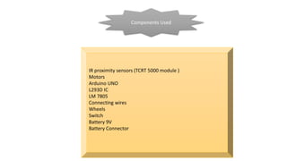 Components Used
IR proximity sensors (TCRT 5000 module )
Motors
Arduino UNO
L293D IC
LM 7805
Connecting wires
Wheels
Switch
Battery 9V
Battery Connector
 