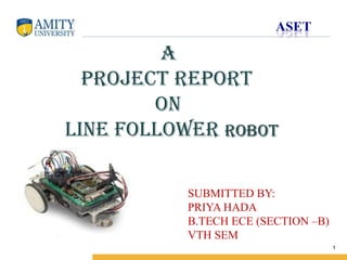 Name of Institution

A
project report
on
Line follower robot
SUBMITTED BY:
PRIYA HADA
B.TECH ECE (SECTION –B)
VTH SEM
1

 