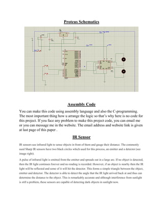 Proteus Schematics
Assembly Code
You can make this code using assembly language and also the C-programming.
The most important thing how u arrange the logic so that’s why here is no code for
this project. If you face any problem to make this project code, you can email me
or you can message me in the website. The email address and website link is given
at last page of this paper .
IR Sensor
IR sensors use infrared light to sense objects in front of them and gauge their distance. The commonly
used Sharp IR sensors have two black circles which used for this process, an emitter and a detector (see
image right).
A pulse of infrared light is emitted from the emitter and spreads out in a large arc. If no object is detected,
then the IR light continues forever and no reading is recorded. However, if an object is nearby then the IR
light will be reflected and some of it will hit the detector. This forms a simple triangle between the object,
emitter and detector. The detector is able to detect the angle that the IR light arrived back at and thus can
determine the distance to the object. This is remarkably accurate and although interference from sunlight
is still a problem, these sensors are capable of detecting dark objects in sunlight now.
 