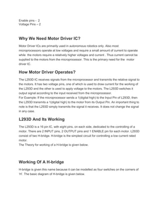 Enable pins - 2
Voltage Pins – 2
Why We Need Motor Driver IC?
Motor Driver ICs are primarily used in autonomous robotics only. Also most
microprocessors operate at low voltages and require a small amount of current to operate
while the motors require a relatively higher voltages and current . Thus current cannot be
supplied to the motors from the microprocessor. This is the primary need for the motor
driver IC.
How Motor Driver Operates?
The L293D IC receives signals from the microprocessor and transmits the relative signal to
the motors. It has two voltage pins, one of which is used to draw current for the working of
the L293D and the other is used to apply voltage to the motors. The L293D switches it
output signal according to the input received from the microprocessor.
For Example: If the microprocessor sends a 1(digital high) to the Input Pin of L293D, then
the L293D transmits a 1(digital high) to the motor from its Output Pin. An important thing to
note is that the L293D simply transmits the signal it receives. It does not change the signal
in any case.
L293D And Its Working
The L293D is a 16 pin IC, with eight pins, on each side, dedicated to the controlling of a
motor. There are 2 INPUT pins, 2 OUTPUT pins and 1 ENABLE pin for each motor. L293D
consist of two H-bridge. H-bridge is the simplest circuit for controlling a low current rated
motor.
The Theory for working of a H-bridge is given below.
Working Of A H-bridge
H-bridge is given this name because it can be modelled as four switches on the corners of
‘H’. The basic diagram of H-bridge is given below.
 