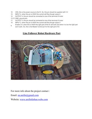 16 VSS, this is the power source to the IC. So, this pin should be supplied with 5 V
15 INPUT 4, when this pin is HIGH the current will flow though output 4
14 OUTPUT 4, this pin should be connected to one of the terminal of motor
13,12 GND, ground pins
11 OUTPUT 3, this pin should be connected to one of the terminal of motor
10 INPUT 3, when this pin is HIGH the current will flow though output 3
9
Enable 3-4, when this is HIGH the right part of the IC will work and when it is low the right part
won’t work. So, this is the Master Control pin for the right part of IC
Line Follower Robot Hardware Part
For more info about the project contact :
Email: aa.arefin@gmail.com
Website: www.arefinfarhan.webs.com
 