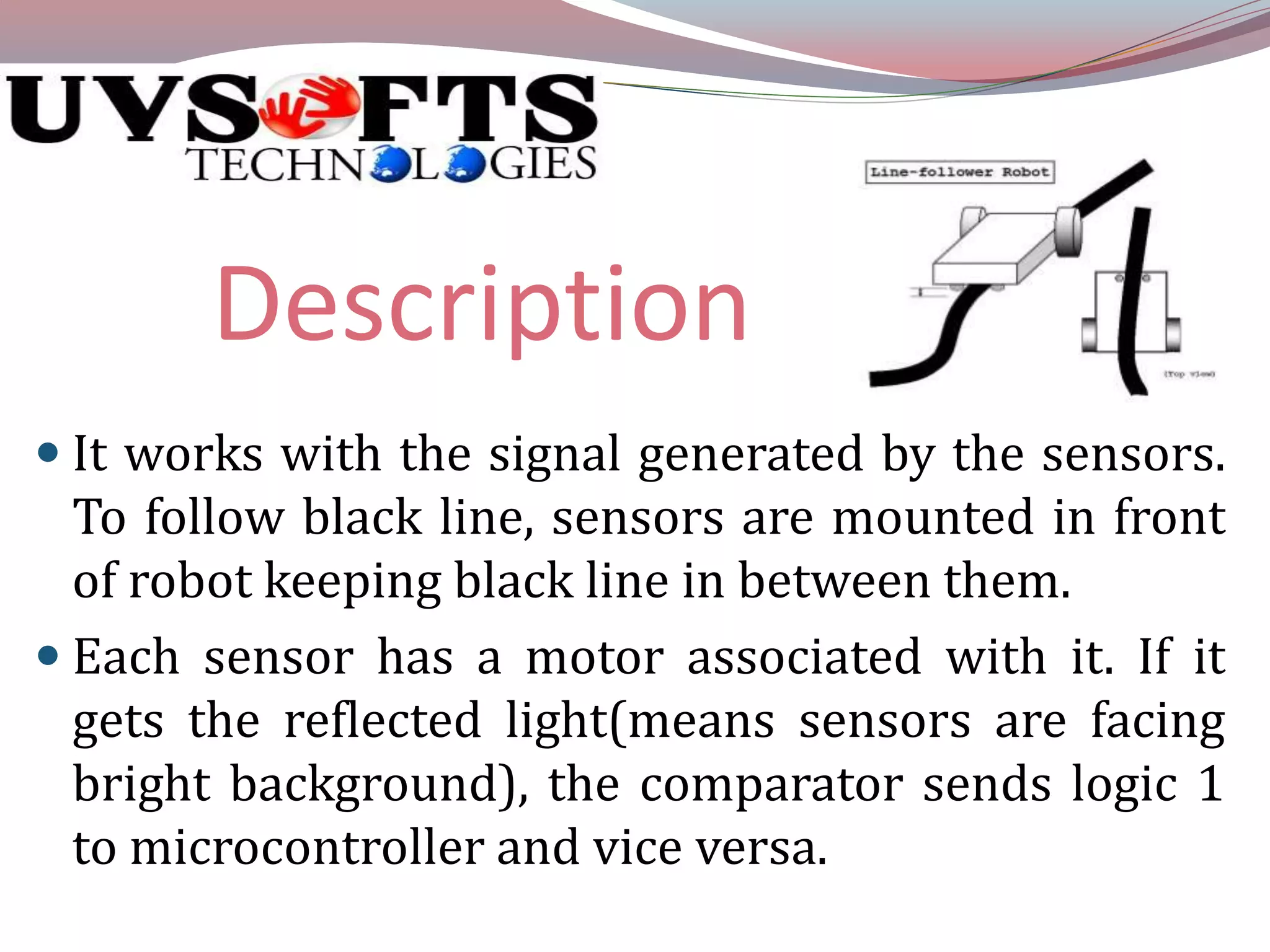 Description 
 It works with the signal generated by the sensors. 
To follow black line, sensors are mounted in front 
of robot keeping black line in between them. 
 Each sensor has a motor associated with it. If it 
gets the reflected light(means sensors are facing 
bright background), the comparator sends logic 1 
to microcontroller and vice versa. 
 