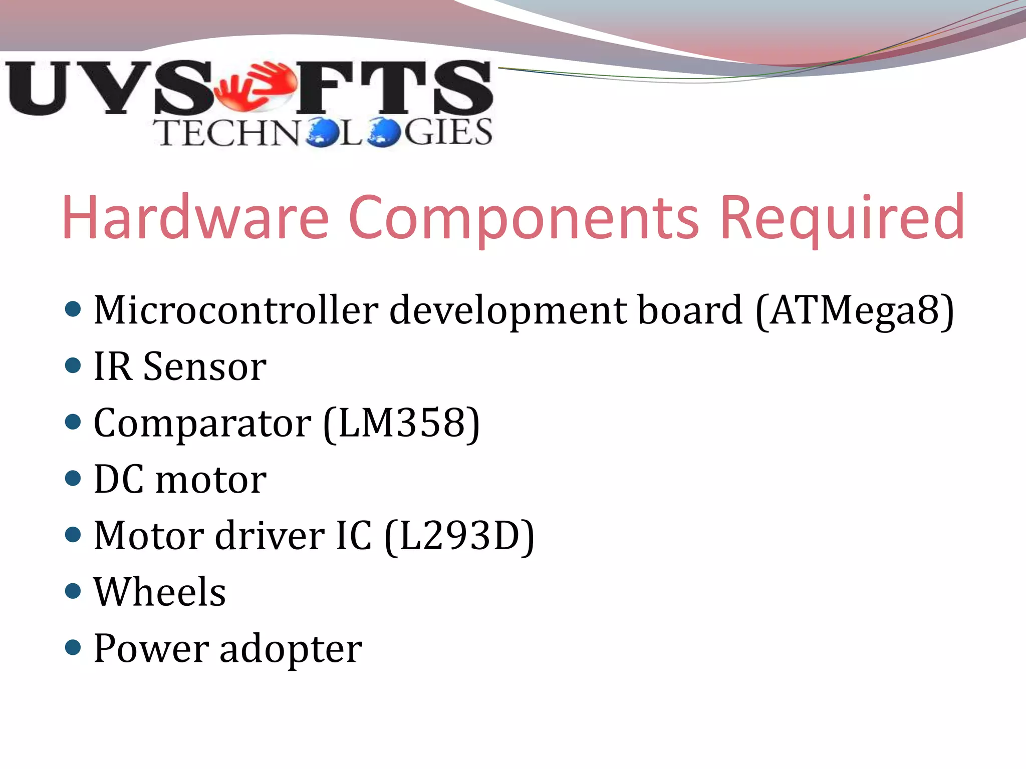 Hardware Components Required 
 Microcontroller development board (ATMega8) 
 IR Sensor 
 Comparator (LM358) 
 DC motor 
 Motor driver IC (L293D) 
 Wheels 
 Power adopter 
 
