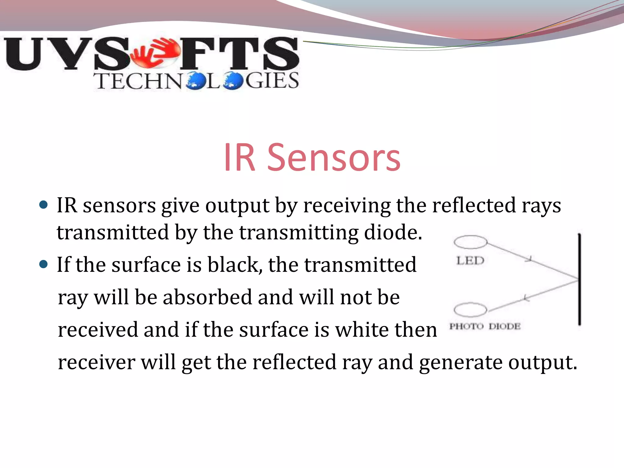 IR Sensors 
 IR sensors give output by receiving the reflected rays 
transmitted by the transmitting diode. 
 If the surface is black, the transmitted 
ray will be absorbed and will not be 
received and if the surface is white then 
receiver will get the reflected ray and generate output. 
 