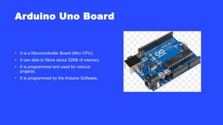 Arduino Uno Board
• It is a Microcontroller Board (Mini CPU).
• It can able to Store about 32KB of memory.
• It is programmed and used for various
projects.
• It is programmed by the Arduino Software.
 