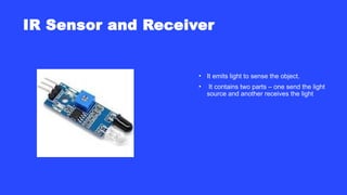 IR Sensor and Receiver
• It emits light to sense the object.
• It contains two parts – one send the light
source and another receives the light
 