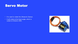 Servo Motor
• It is used to rotate the Ultrasonic Sensor.
• It will rotate at the fixed angle, which is
coded on Arduino UNO.
 