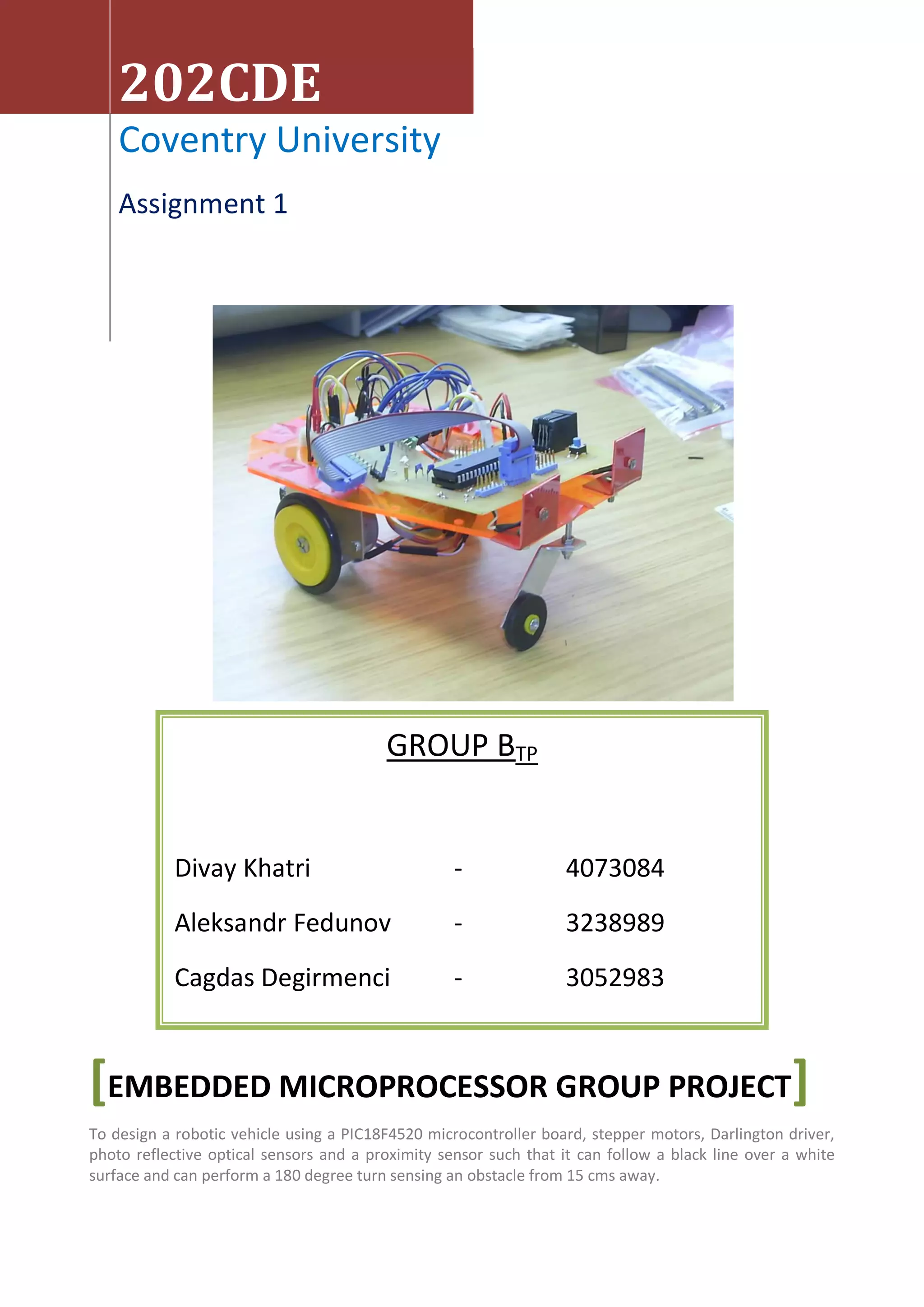 202CDE
    Coventry University
    Assignment 1




                                         GROUP BTP


            Divay Khatri                           -               4073084
            Aleksandr Fedunov                      -               3238989
            Cagdas Degirmenci                      -               3052983


[EMBEDDED MICROPROCESSOR GROUP PROJECT]
To design a robotic vehicle using a PIC18F4520 microcontroller board, stepper motors, Darlington driver,
photo reflective optical sensors and a proximity sensor such that it can follow a black line over a white
surface and can perform a 180 degree turn sensing an obstacle from 15 cms away.
 