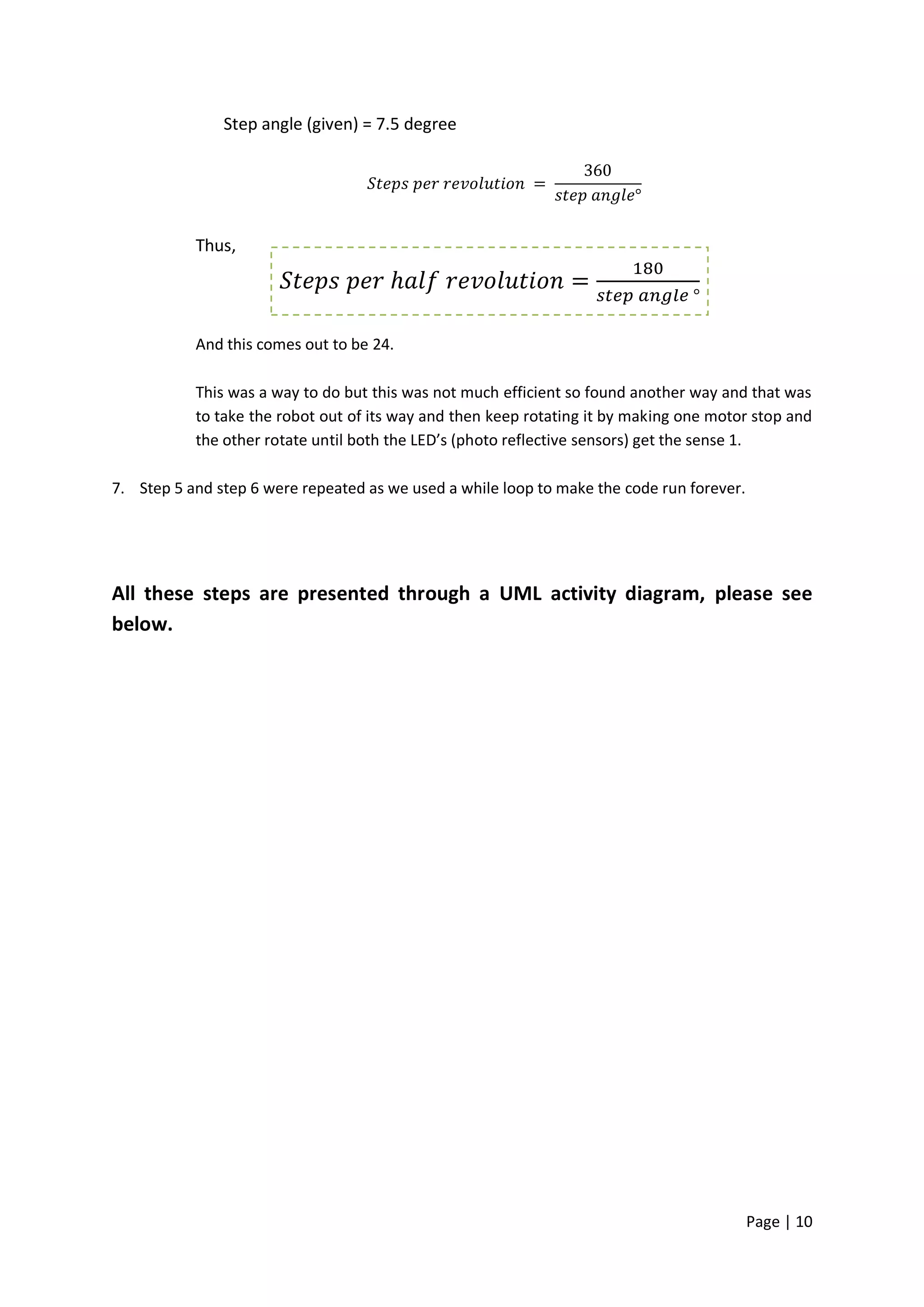 Step angle (given) = 7.5 degree




           Thus,




           And this comes out to be 24.

           This was a way to do but this was not much efficient so found another way and that was
           to take the robot out of its way and then keep rotating it by making one motor stop and
           the other rotate until both the LED’s (photo reflective sensors) get the sense 1.

7. Step 5 and step 6 were repeated as we used a while loop to make the code run forever.




All these steps are presented through a UML activity diagram, please see
below.




                                                                                           Page | 10
 