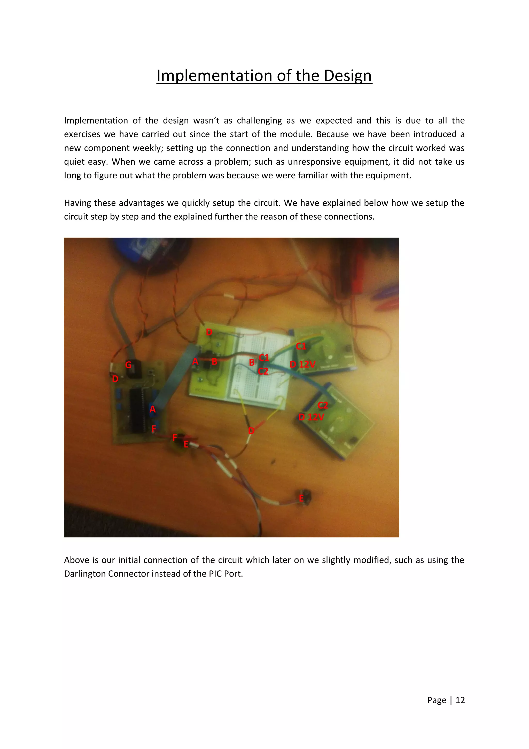 Implementation of the Design

Implementation of the design wasn’t as challenging as we expected and this is due to all the
exercises we have carried out since the start of the module. Because we have been introduced a
new component weekly; setting up the connection and understanding how the circuit worked was
quiet easy. When we came across a problem; such as unresponsive equipment, it did not take us
long to figure out what the problem was because we were familiar with the equipment.

Having these advantages we quickly setup the circuit. We have explained below how we setup the
circuit step by step and the explained further the reason of these connections.




                                        D
                                                          C1
                G                   A   B     B C1      D 12V
                                                C2
            D

                     A                                         C2
                                                           D 12V
                      F                       D
                            F
                                E




                                                           E




Above is our initial connection of the circuit which later on we slightly modified, such as using the
Darlington Connector instead of the PIC Port.




                                                                                           Page | 12
 