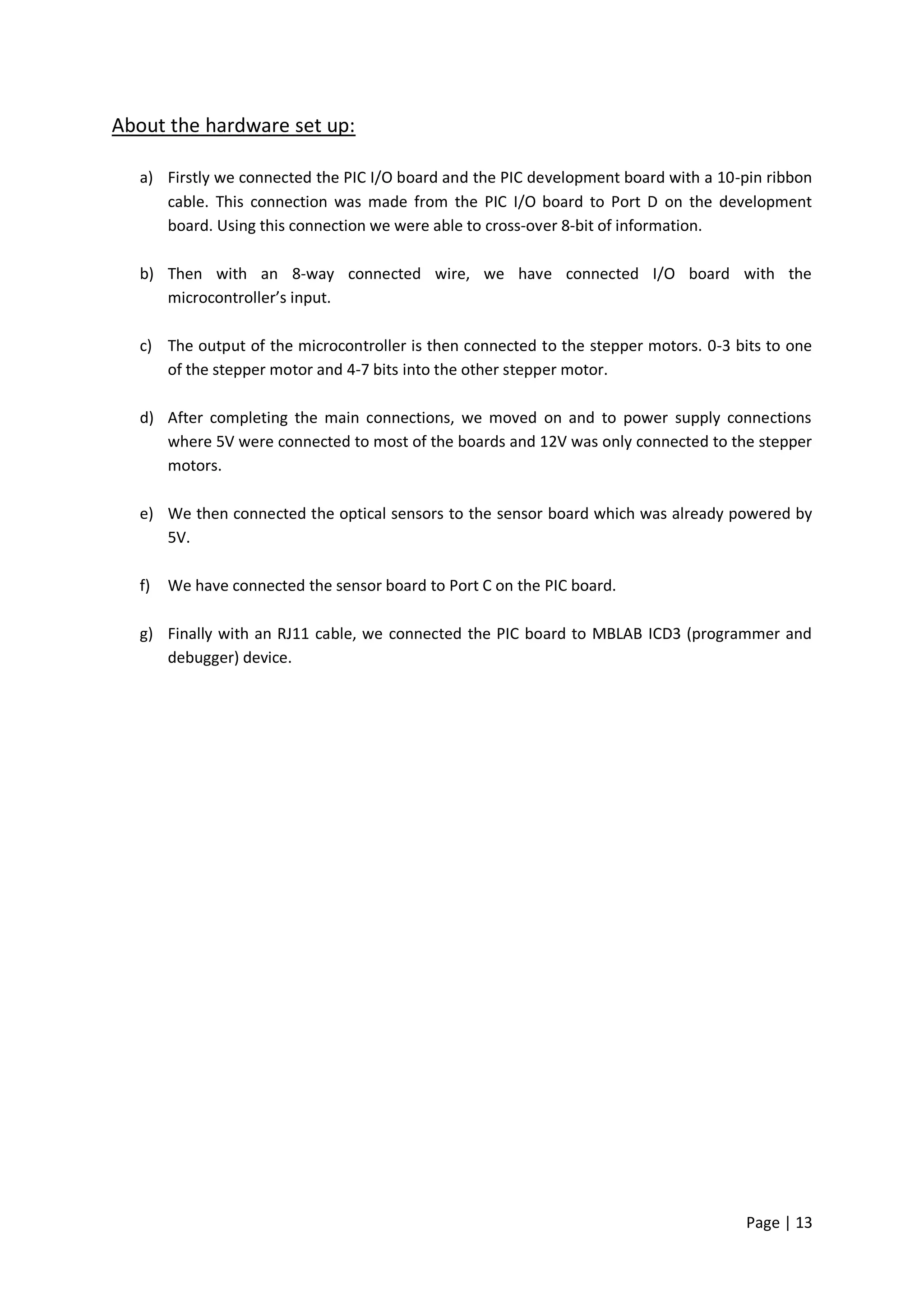 About the hardware set up:

  a) Firstly we connected the PIC I/O board and the PIC development board with a 10-pin ribbon
     cable. This connection was made from the PIC I/O board to Port D on the development
     board. Using this connection we were able to cross-over 8-bit of information.

  b) Then with an 8-way connected wire, we have connected I/O board with the
     microcontroller’s input.

  c) The output of the microcontroller is then connected to the stepper motors. 0-3 bits to one
     of the stepper motor and 4-7 bits into the other stepper motor.

  d) After completing the main connections, we moved on and to power supply connections
     where 5V were connected to most of the boards and 12V was only connected to the stepper
     motors.

  e) We then connected the optical sensors to the sensor board which was already powered by
     5V.

  f)   We have connected the sensor board to Port C on the PIC board.

  g) Finally with an RJ11 cable, we connected the PIC board to MBLAB ICD3 (programmer and
     debugger) device.




                                                                                     Page | 13
 