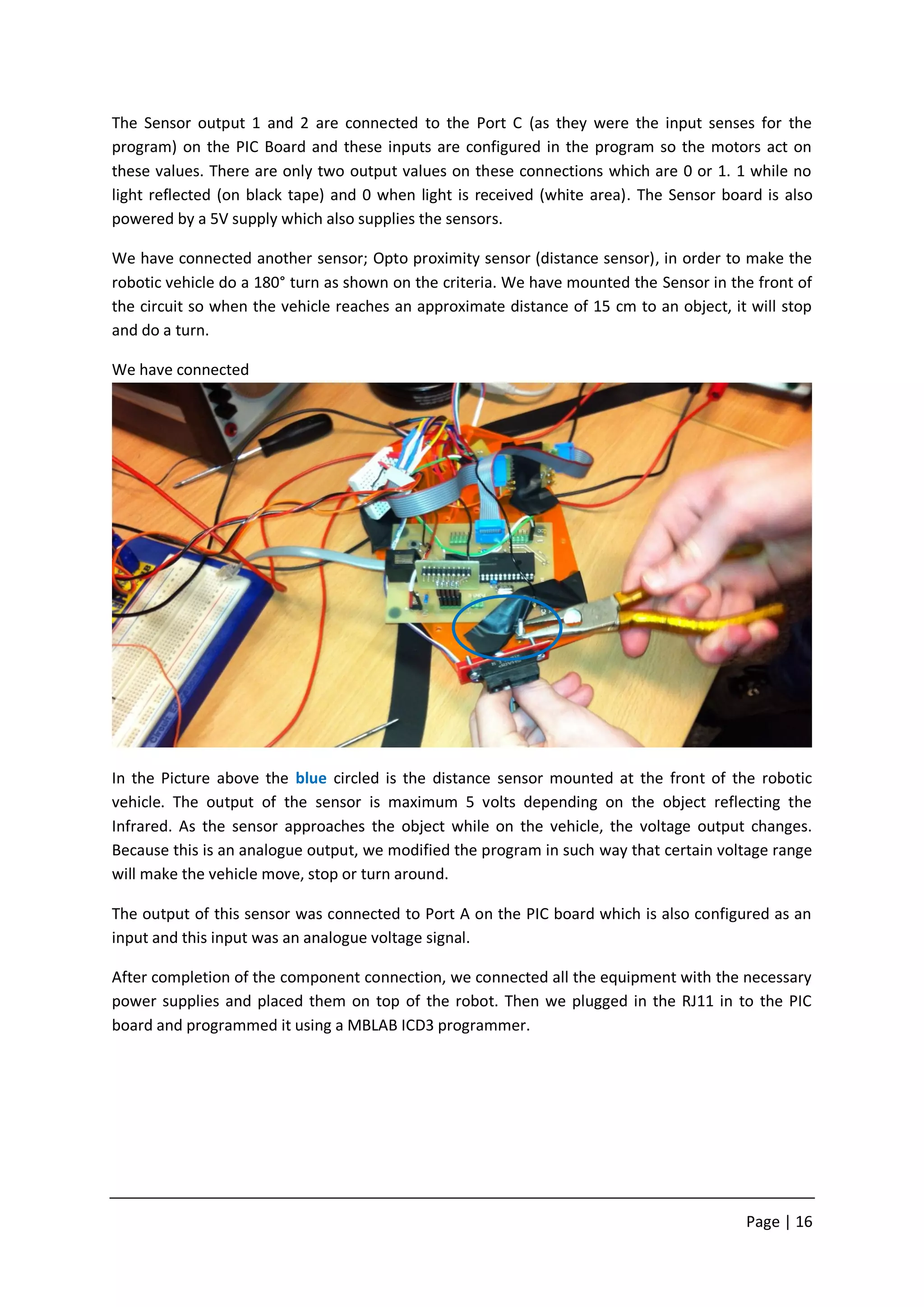 The Sensor output 1 and 2 are connected to the Port C (as they were the input senses for the
program) on the PIC Board and these inputs are configured in the program so the motors act on
these values. There are only two output values on these connections which are 0 or 1. 1 while no
light reflected (on black tape) and 0 when light is received (white area). The Sensor board is also
powered by a 5V supply which also supplies the sensors.

We have connected another sensor; Opto proximity sensor (distance sensor), in order to make the
robotic vehicle do a 180° turn as shown on the criteria. We have mounted the Sensor in the front of
the circuit so when the vehicle reaches an approximate distance of 15 cm to an object, it will stop
and do a turn.

We have connected




In the Picture above the blue circled is the distance sensor mounted at the front of the robotic
vehicle. The output of the sensor is maximum 5 volts depending on the object reflecting the
Infrared. As the sensor approaches the object while on the vehicle, the voltage output changes.
Because this is an analogue output, we modified the program in such way that certain voltage range
will make the vehicle move, stop or turn around.

The output of this sensor was connected to Port A on the PIC board which is also configured as an
input and this input was an analogue voltage signal.

After completion of the component connection, we connected all the equipment with the necessary
power supplies and placed them on top of the robot. Then we plugged in the RJ11 in to the PIC
board and programmed it using a MBLAB ICD3 programmer.




                                                                                         Page | 16
 