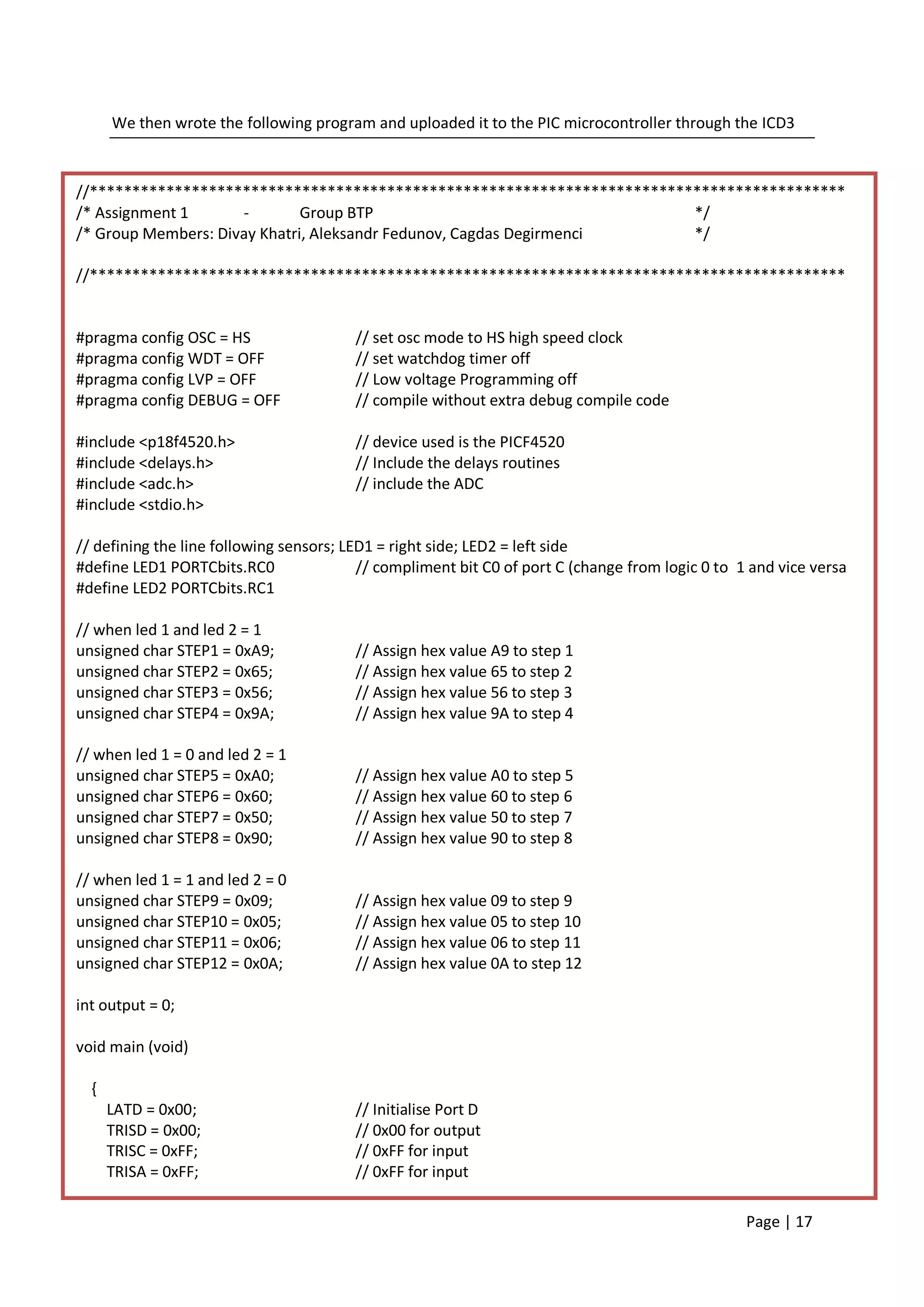 We then wrote the following program and uploaded it to the PIC microcontroller through the ICD3



//*****************************************************************************************
/* Assignment 1      -        Group BTP                                  */
/* Group Members: Divay Khatri, Aleksandr Fedunov, Cagdas Degirmenci     */

//*****************************************************************************************


#pragma config OSC = HS                 // set osc mode to HS high speed clock
#pragma config WDT = OFF                // set watchdog timer off
#pragma config LVP = OFF                // Low voltage Programming off
#pragma config DEBUG = OFF              // compile without extra debug compile code

#include <p18f4520.h>                   // device used is the PICF4520
#include <delays.h>                     // Include the delays routines
#include <adc.h>                        // include the ADC
#include <stdio.h>

// defining the line following sensors; LED1 = right side; LED2 = left side
#define LED1 PORTCbits.RC0                // compliment bit C0 of port C (change from logic 0 to 1 and vice versa
#define LED2 PORTCbits.RC1

// when led 1 and led 2 = 1
unsigned char STEP1 = 0xA9;             // Assign hex value A9 to step 1
unsigned char STEP2 = 0x65;             // Assign hex value 65 to step 2
unsigned char STEP3 = 0x56;             // Assign hex value 56 to step 3
unsigned char STEP4 = 0x9A;             // Assign hex value 9A to step 4

// when led 1 = 0 and led 2 = 1
unsigned char STEP5 = 0xA0;             // Assign hex value A0 to step 5
unsigned char STEP6 = 0x60;             // Assign hex value 60 to step 6
unsigned char STEP7 = 0x50;             // Assign hex value 50 to step 7
unsigned char STEP8 = 0x90;             // Assign hex value 90 to step 8

// when led 1 = 1 and led 2 = 0
unsigned char STEP9 = 0x09;             // Assign hex value 09 to step 9
unsigned char STEP10 = 0x05;            // Assign hex value 05 to step 10
unsigned char STEP11 = 0x06;            // Assign hex value 06 to step 11
unsigned char STEP12 = 0x0A;            // Assign hex value 0A to step 12

int output = 0;

void main (void)

  {
      LATD = 0x00;                      // Initialise Port D
      TRISD = 0x00;                     // 0x00 for output
      TRISC = 0xFF;                     // 0xFF for input
      TRISA = 0xFF;                     // 0xFF for input

                                                                                                  Page | 17
 