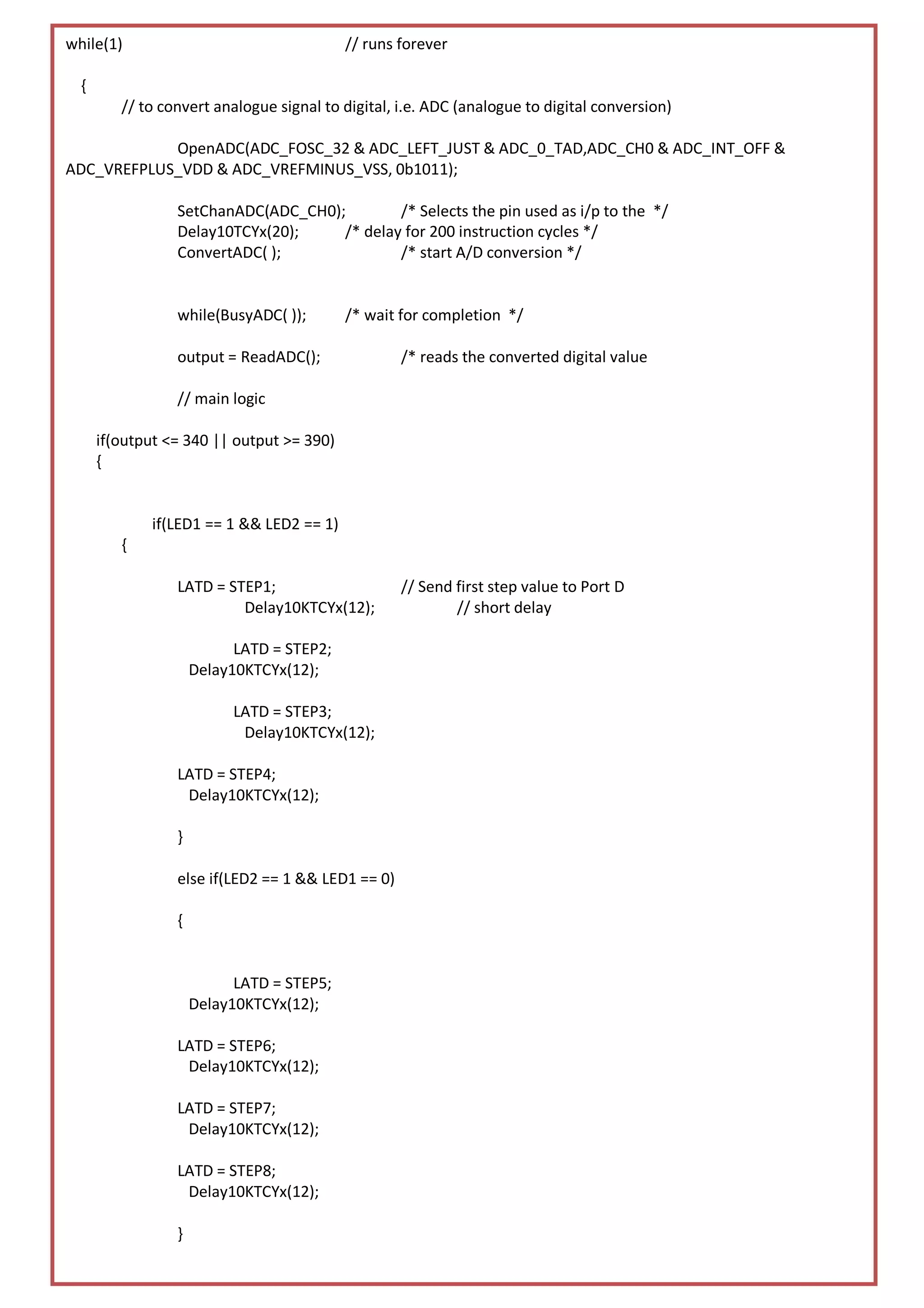 while(1)                                   // runs forever

  {
         // to convert analogue signal to digital, i.e. ADC (analogue to digital conversion)

            OpenADC(ADC_FOSC_32 & ADC_LEFT_JUST & ADC_0_TAD,ADC_CH0 & ADC_INT_OFF &
ADC_VREFPLUS_VDD & ADC_VREFMINUS_VSS, 0b1011);

                 SetChanADC(ADC_CH0);        /* Selects the pin used as i/p to the */
                 Delay10TCYx(20);    /* delay for 200 instruction cycles */
                 ConvertADC( );              /* start A/D conversion */


                 while(BusyADC( ));        /* wait for completion */

                 output = ReadADC();               /* reads the converted digital value

                 // main logic

      if(output <= 340 || output >= 390)
      {


             if(LED1 == 1 && LED2 == 1)
         {

                 LATD = STEP1;                     // Send first step value to Port D
                          Delay10KTCYx(12);                // short delay

                           LATD = STEP2;
                     Delay10KTCYx(12);

                          LATD = STEP3;
                           Delay10KTCYx(12);

                 LATD = STEP4;
                  Delay10KTCYx(12);

                 }

                 else if(LED2 == 1 && LED1 == 0)

                 {


                           LATD = STEP5;
                     Delay10KTCYx(12);

                 LATD = STEP6;
                  Delay10KTCYx(12);

                 LATD = STEP7;
                  Delay10KTCYx(12);

                 LATD = STEP8;
                  Delay10KTCYx(12);
                                                                                               Page | 18
                 }
 