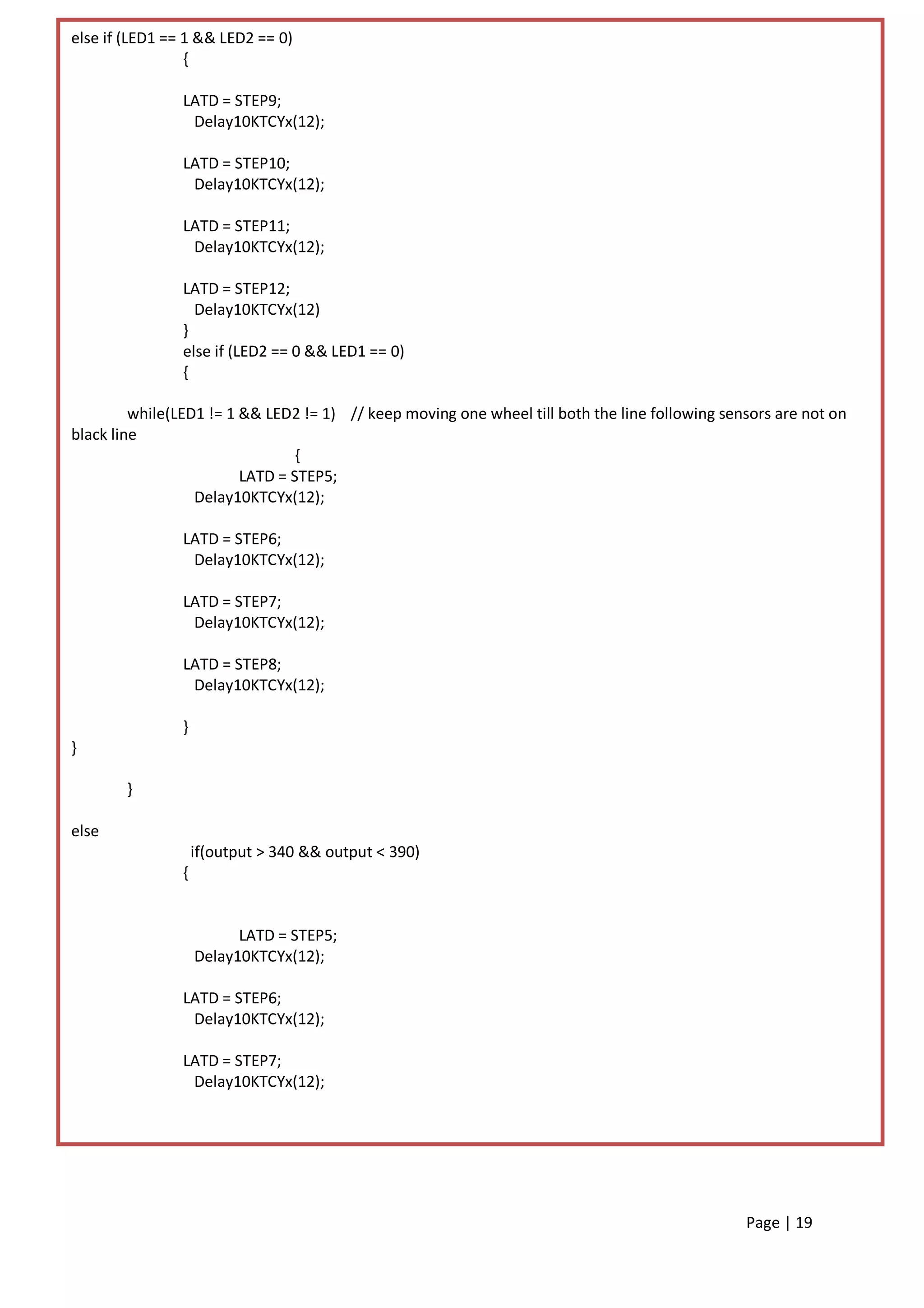 else if (LED1 == 1 && LED2 == 0)
                 {

                LATD = STEP9;
                 Delay10KTCYx(12);

                LATD = STEP10;
                 Delay10KTCYx(12);

                LATD = STEP11;
                 Delay10KTCYx(12);

                LATD = STEP12;
                  Delay10KTCYx(12)
                }
                else if (LED2 == 0 && LED1 == 0)
                {

         while(LED1 != 1 && LED2 != 1) // keep moving one wheel till both the line following sensors are not on
black line
                                 {
                         LATD = STEP5;
                  Delay10KTCYx(12);

                LATD = STEP6;
                 Delay10KTCYx(12);

                LATD = STEP7;
                 Delay10KTCYx(12);

                LATD = STEP8;
                 Delay10KTCYx(12);

                }
}

        }

else
                    if(output > 340 && output < 390)
                {


                          LATD = STEP5;
                    Delay10KTCYx(12);

                LATD = STEP6;
                 Delay10KTCYx(12);

                LATD = STEP7;
                 Delay10KTCYx(12);




                                                                                                Page | 19
 