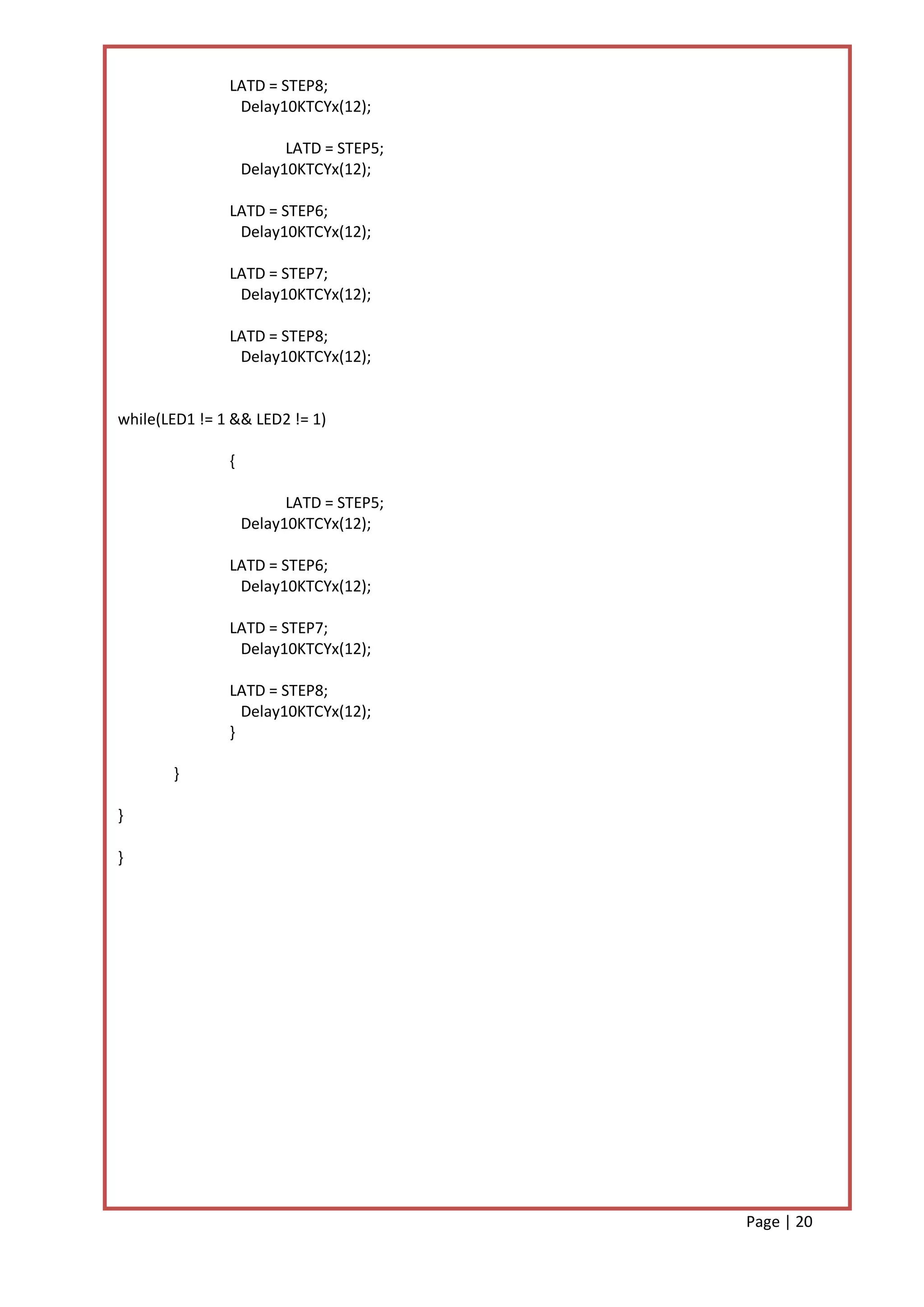 LATD = STEP8;
                Delay10KTCYx(12);

                         LATD = STEP5;
                   Delay10KTCYx(12);

               LATD = STEP6;
                Delay10KTCYx(12);

               LATD = STEP7;
                Delay10KTCYx(12);

               LATD = STEP8;
                Delay10KTCYx(12);


while(LED1 != 1 && LED2 != 1)

               {

                         LATD = STEP5;
                   Delay10KTCYx(12);

               LATD = STEP6;
                Delay10KTCYx(12);

               LATD = STEP7;
                Delay10KTCYx(12);

               LATD = STEP8;
                 Delay10KTCYx(12);
               }

       }

}

}




                                         Page | 20
 