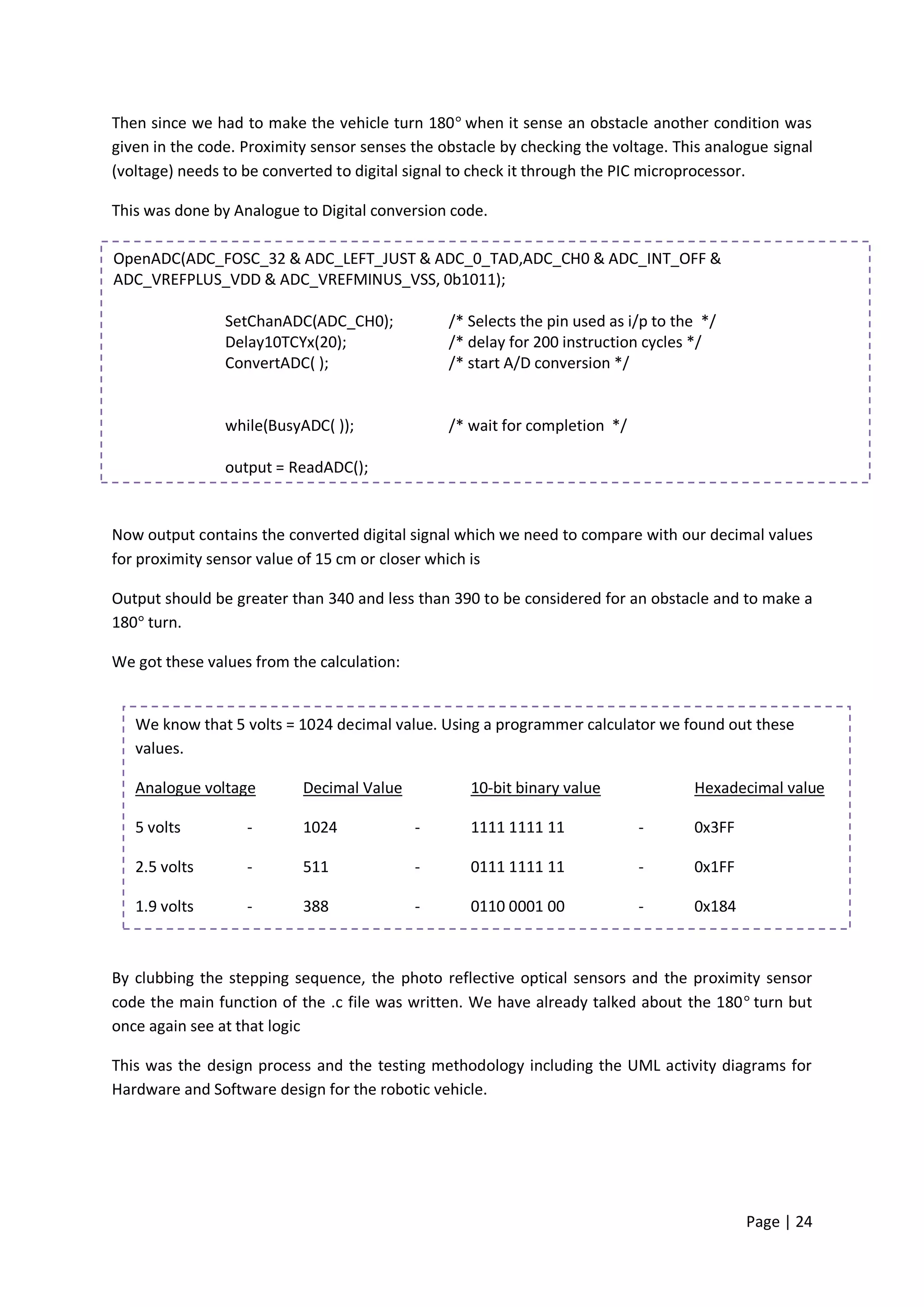 Then since we had to make the vehicle turn 180 when it sense an obstacle another condition was
given in the code. Proximity sensor senses the obstacle by checking the voltage. This analogue signal
(voltage) needs to be converted to digital signal to check it through the PIC microprocessor.

This was done by Analogue to Digital conversion code.

OpenADC(ADC_FOSC_32 & ADC_LEFT_JUST & ADC_0_TAD,ADC_CH0 & ADC_INT_OFF &
ADC_VREFPLUS_VDD & ADC_VREFMINUS_VSS, 0b1011);

                SetChanADC(ADC_CH0);            /* Selects the pin used as i/p to the */
                Delay10TCYx(20);                /* delay for 200 instruction cycles */
                ConvertADC( );                  /* start A/D conversion */


                while(BusyADC( ));              /* wait for completion */

                output = ReadADC();


Now output contains the converted digital signal which we need to compare with our decimal values
for proximity sensor value of 15 cm or closer which is

Output should be greater than 340 and less than 390 to be considered for an obstacle and to make a
180 turn.

We got these values from the calculation:


   We know that 5 volts = 1024 decimal value. Using a programmer calculator we found out these
   values.

   Analogue voltage        Decimal Value           10-bit binary value              Hexadecimal value

   5 volts         -       1024             -      1111 1111 11             -       0x3FF

   2.5 volts       -       511              -      0111 1111 11             -       0x1FF

   1.9 volts       -       388              -      0110 0001 00             -       0x184



By clubbing the stepping sequence, the photo reflective optical sensors and the proximity sensor
code the main function of the .c file was written. We have already talked about the 180 turn but
once again see at that logic

This was the design process and the testing methodology including the UML activity diagrams for
Hardware and Software design for the robotic vehicle.




                                                                                            Page | 24
 