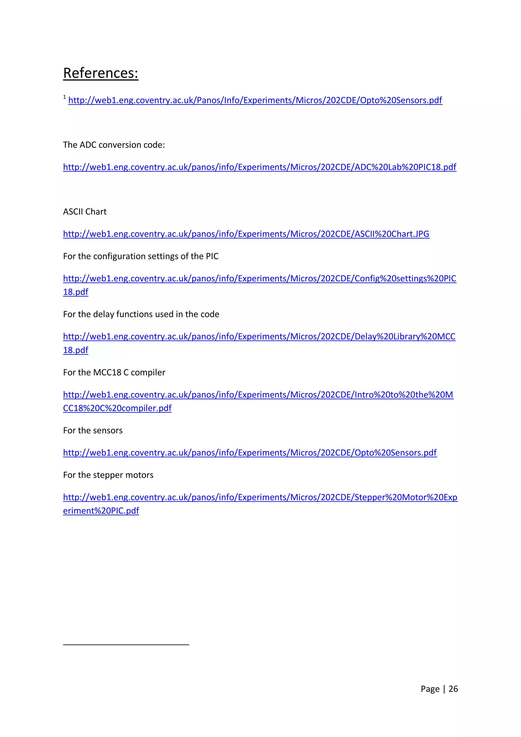 References:
1
    http://web1.eng.coventry.ac.uk/Panos/Info/Experiments/Micros/202CDE/Opto%20Sensors.pdf



The ADC conversion code:

http://web1.eng.coventry.ac.uk/panos/info/Experiments/Micros/202CDE/ADC%20Lab%20PIC18.pdf



ASCII Chart

http://web1.eng.coventry.ac.uk/panos/info/Experiments/Micros/202CDE/ASCII%20Chart.JPG

For the configuration settings of the PIC

http://web1.eng.coventry.ac.uk/panos/info/Experiments/Micros/202CDE/Config%20settings%20PIC
18.pdf

For the delay functions used in the code

http://web1.eng.coventry.ac.uk/panos/info/Experiments/Micros/202CDE/Delay%20Library%20MCC
18.pdf

For the MCC18 C compiler

http://web1.eng.coventry.ac.uk/panos/info/Experiments/Micros/202CDE/Intro%20to%20the%20M
CC18%20C%20compiler.pdf

For the sensors

http://web1.eng.coventry.ac.uk/panos/info/Experiments/Micros/202CDE/Opto%20Sensors.pdf

For the stepper motors

http://web1.eng.coventry.ac.uk/panos/info/Experiments/Micros/202CDE/Stepper%20Motor%20Exp
eriment%20PIC.pdf




                                                                                     Page | 26
 