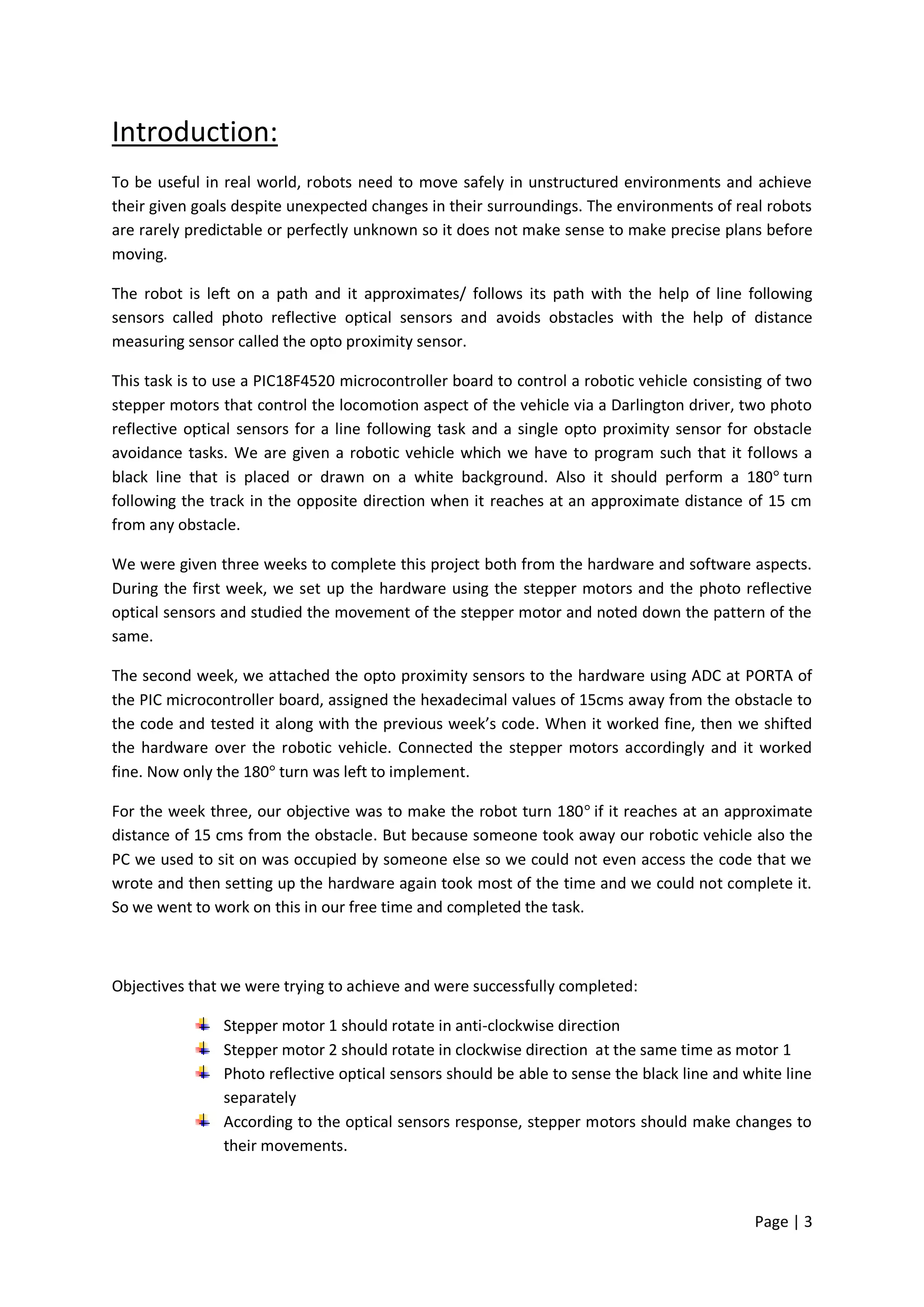 Introduction:
To be useful in real world, robots need to move safely in unstructured environments and achieve
their given goals despite unexpected changes in their surroundings. The environments of real robots
are rarely predictable or perfectly unknown so it does not make sense to make precise plans before
moving.

The robot is left on a path and it approximates/ follows its path with the help of line following
sensors called photo reflective optical sensors and avoids obstacles with the help of distance
measuring sensor called the opto proximity sensor.

This task is to use a PIC18F4520 microcontroller board to control a robotic vehicle consisting of two
stepper motors that control the locomotion aspect of the vehicle via a Darlington driver, two photo
reflective optical sensors for a line following task and a single opto proximity sensor for obstacle
avoidance tasks. We are given a robotic vehicle which we have to program such that it follows a
black line that is placed or drawn on a white background. Also it should perform a 180 turn
following the track in the opposite direction when it reaches at an approximate distance of 15 cm
from any obstacle.

We were given three weeks to complete this project both from the hardware and software aspects.
During the first week, we set up the hardware using the stepper motors and the photo reflective
optical sensors and studied the movement of the stepper motor and noted down the pattern of the
same.

The second week, we attached the opto proximity sensors to the hardware using ADC at PORTA of
the PIC microcontroller board, assigned the hexadecimal values of 15cms away from the obstacle to
the code and tested it along with the previous week’s code. When it worked fine, then we shifted
the hardware over the robotic vehicle. Connected the stepper motors accordingly and it worked
fine. Now only the 180 turn was left to implement.

For the week three, our objective was to make the robot turn 180 if it reaches at an approximate
distance of 15 cms from the obstacle. But because someone took away our robotic vehicle also the
PC we used to sit on was occupied by someone else so we could not even access the code that we
wrote and then setting up the hardware again took most of the time and we could not complete it.
So we went to work on this in our free time and completed the task.



Objectives that we were trying to achieve and were successfully completed:

                Stepper motor 1 should rotate in anti-clockwise direction
                Stepper motor 2 should rotate in clockwise direction at the same time as motor 1
                Photo reflective optical sensors should be able to sense the black line and white line
                separately
                According to the optical sensors response, stepper motors should make changes to
                their movements.



                                                                                             Page | 3
 
