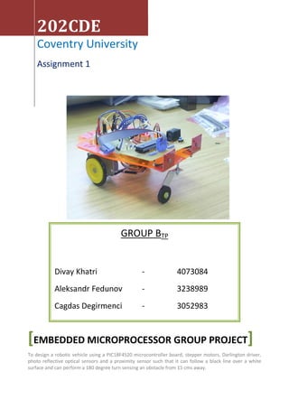 202CDE
    Coventry University
    Assignment 1




                                         GROUP BTP


            Divay Khatri                           -               4073084
            Aleksandr Fedunov                      -               3238989
            Cagdas Degirmenci                      -               3052983


[EMBEDDED MICROPROCESSOR GROUP PROJECT]
To design a robotic vehicle using a PIC18F4520 microcontroller board, stepper motors, Darlington driver,
photo reflective optical sensors and a proximity sensor such that it can follow a black line over a white
surface and can perform a 180 degree turn sensing an obstacle from 15 cms away.
 