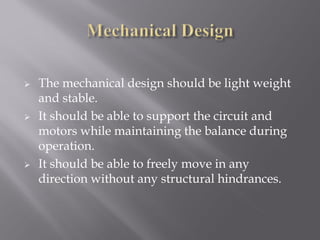    The mechanical design should be light weight
    and stable.
   It should be able to support the circuit and
    motors while maintaining the balance during
    operation.
   It should be able to freely move in any
    direction without any structural hindrances.
 