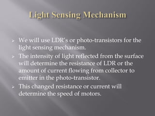    We will use LDR’s or photo-transistors for the
    light sensing mechanism.
   The intensity of light reflected from the surface
    will determine the resistance of LDR or the
    amount of current flowing from collector to
    emitter in the photo-transistor.
   This changed resistance or current will
    determine the speed of motors.
 