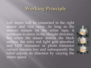 Left motor will be connected to the right
sensor and vice versa. As long as the
sensors remain on the white tape, it
continues to move in the straight direction.
But when the sensor detects the black
surface, the infra red light gets absorbed
and LDR resistance or photo transistor
current remains low and subsequently the
robot adjusts its direction by varying the
motor speed.
 