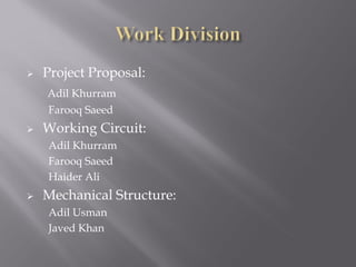    Project Proposal:
    Adil Khurram
    Farooq Saeed
   Working Circuit:
    Adil Khurram
    Farooq Saeed
    Haider Ali
   Mechanical Structure:
    Adil Usman
    Javed Khan
 