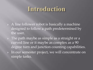    A line follower robot is basically a machine
    designed to follow a path predetermined by
    the user.
   The path maybe as simple as a straight or a
    curved line or it maybe as complex as a 90
    degree turn and junction counting capabilities.
   In our semester project, we will concentrate on
    simple tasks.
 