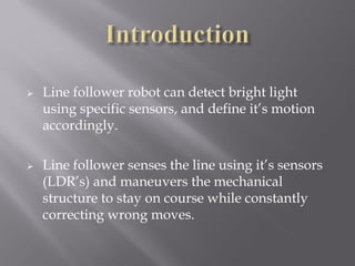    Line follower robot can detect bright light
    using specific sensors, and define it’s motion
    accordingly.

   Line follower senses the line using it’s sensors
    (LDR’s) and maneuvers the mechanical
    structure to stay on course while constantly
    correcting wrong moves.
 